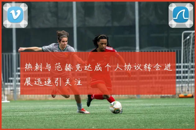 热刺与范赫克达成个人协议转会进展迅速引关注
