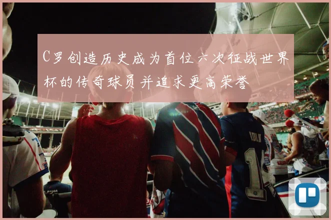 C罗创造历史成为首位六次征战世界杯的传奇球员并追求更高荣誉