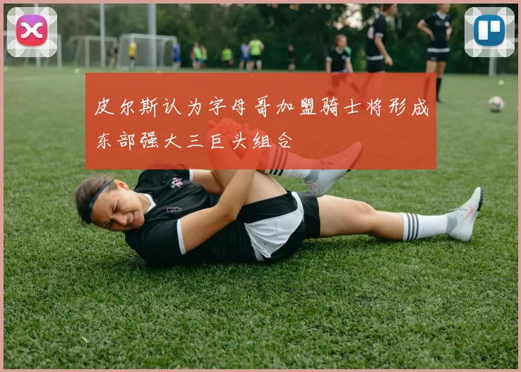 皮尔斯认为字母哥加盟骑士将形成东部强大三巨头组合