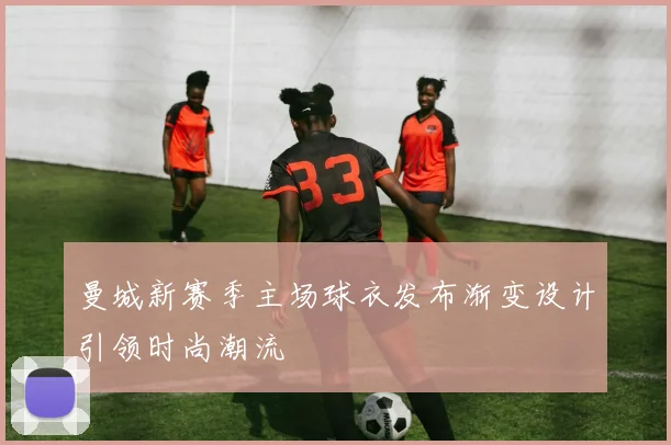 曼城新赛季主场球衣发布渐变设计引领时尚潮流