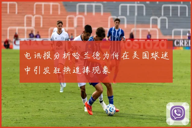 电讯报分析哈兰德为何在美国球迷中引发狂热追捧现象