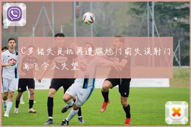 C罗错失良机再遭尴尬门前失误射门高飞令人失望