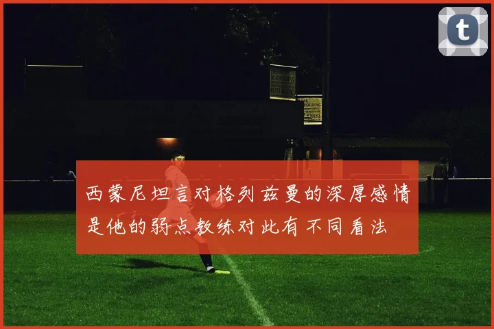西蒙尼坦言对格列兹曼的深厚感情是他的弱点教练对此有不同看法