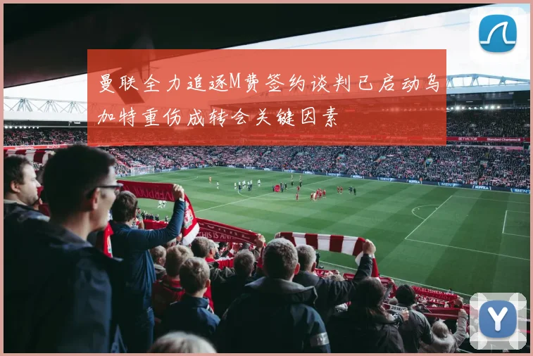 曼联全力追逐M费签约谈判已启动乌加特重伤成转会关键因素