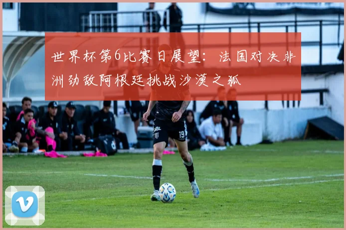 世界杯第6比赛日展望：法国对决非洲劲敌阿根廷挑战沙漠之狐