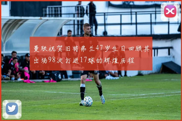 曼联祝贺旧将弗兰47岁生日回顾其出场98次打进17球的辉煌历程