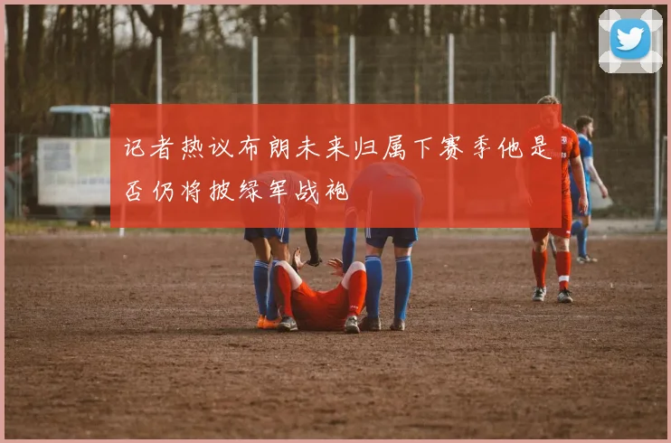 记者热议布朗未来归属下赛季他是否仍将披绿军战袍