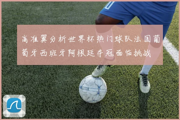 高准翼分析世界杯热门球队法国葡萄牙西班牙阿根廷夺冠面临挑战