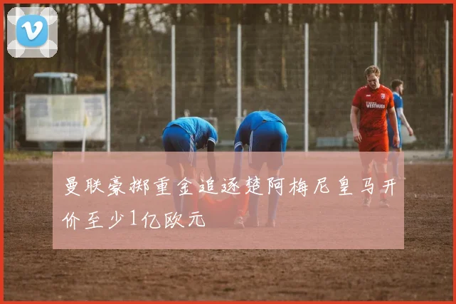 曼联豪掷重金追逐楚阿梅尼皇马开价至少1亿欧元
