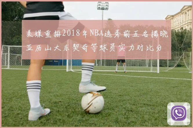 美媒重排2018年NBA选秀前五名揭晓亚历山大东契奇等球员实力对比分析
