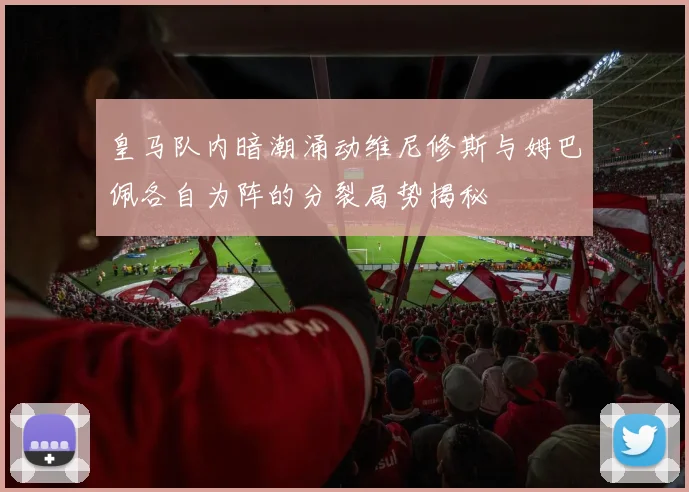 皇马队内暗潮涌动维尼修斯与姆巴佩各自为阵的分裂局势揭秘